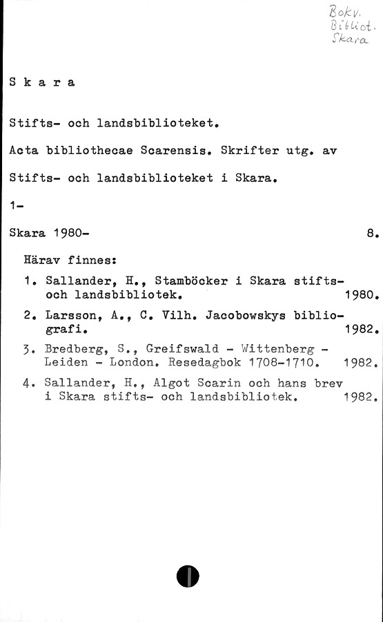  ﻿Skara
Zokv,
BUUoi-
Ck-tx,-a.
Stifts- och landsbiblioteket.
Acta bibliothecae Scarensis. Skrifter utg. av
Stifts- och landsbiblioteket i Skara.
1-
Skara 1980-	8.
Härav finnes:
1.	Sallander, H., Stamböcker i Skara stifts-
och landsbibliotek.	1980.
2.	Larsson, A., 0. Vilh. Jacobowskys biblio-
grafi.	1982.
3.	Bredberg, S., Greifswald - Wittenberg -
Leiden - London. Resedagbok	1708-1710.	1982.
4.	Sallander, H., Algot Scarin och hans brev
i Skara stifts- och	landsbibliotek.	1982.