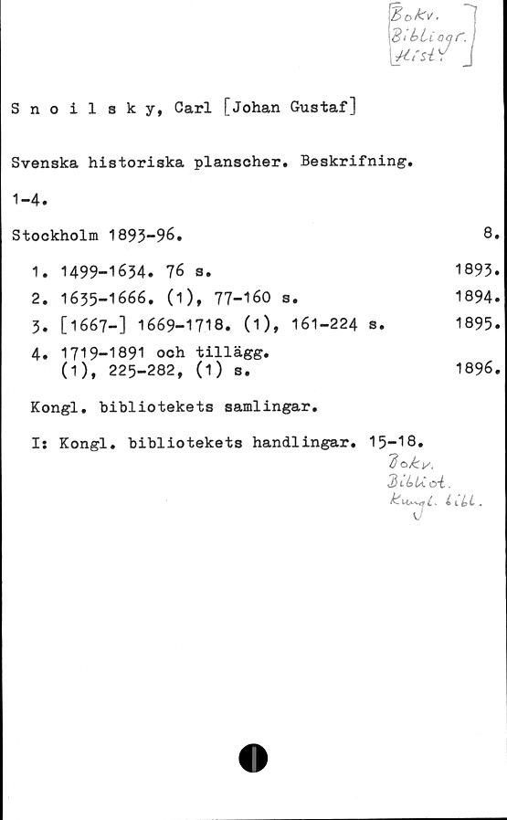  ﻿Snoilsky, Carl [Johan Gustaf]
Svenska historiska planscher. Beskrifning.
1-4.
Stockholm 1893-96.		8.
1.	1499-1634. 76 s.	1893.
2.	1635-1666. (i), 77-160 s.	1894.
3.	[1667-] 1669-1718. (i), 161-224 s.	1895.
4.	1719-1891 och tillägg.	
	0), 225-282, (1) s.	1896.
Kongl. bibliotekets samlingar.
I: Kongl. bibliotekets handlingar. 15-18.