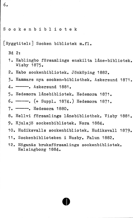  ﻿6.
Sockenbibliotek
[Ryggtitel:] Socken bibliotek m.fl.
Bd 2:
1.	Hablingbo församlings enskilta låne-bibliotek.
Wisby 1875.
2.	Habo sockenbibliotek. Jönköping 1882,
3.	Hammars nya socken-bibliothek. Askersund 1871.
4» -----.	Askersund 1881.
5.	Hedemora lånebibliotek. Hedemora 1871.
6.	-----.	(+ Suppl. 1874»)	Hedemora	1871.
7.	-----.	Hedemora 1880.
8.	Hellvi	församlings lånebibliothek.	Visby 1881.
9.	Hjulsjö sockenbibliotek. Nora 1884.
10.	Hudiksvalls sockenbibliotek. Hudiksvall 1879.
11.	Sockenbiblioteken i Husby. Falun 1882.
12.	Höganäs bruksförsamlings sockenbibliotek.
Helsingborg 1884.