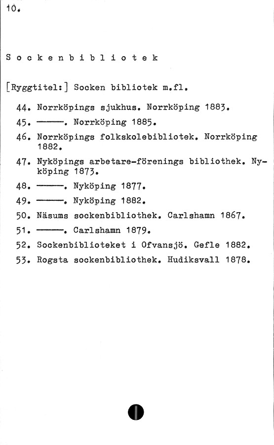  ﻿10,
Sockenbibliotek
[Ryggtitel:] Socken bibliotek m.fl,
44.	Norrköpings sjukhus. Norrköping 188%
45.	----• Norrköping 1885*
46.	Norrköpings folkskolebibliotek. Norrköping
1882.
47.	Nyköpings arbetare-förenings bibliothek. Ny-
köping 1873.
48.	----.	Nyköping 1877.
49.	----.	Nyköping 1882.
50.	Näsums	sockenbibliothek. Carlshamn 1867.
51.	----•	Carlshamn 1879.
52.	Sockenbiblioteket i Ofvansjö. Gefle 1882,
53* Rogsta sockenbibliothek. Hudiksvall 1878.