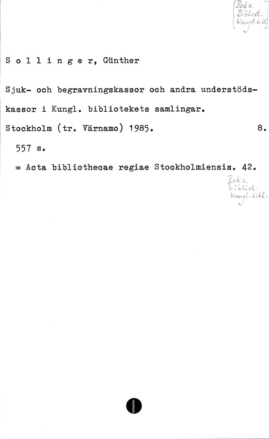  ﻿Sollinger, Giinther
\Bokr.
J BtbUtiL.
L JJ
Sjuk- och begravningskassor och andra understöds-
kassor i Kungl. bibliotekets samlingar.
Stockholm (tr. Värnamo) 1985»	8.
557 s.
= Acta bibliothecae regiae Stockholmiensis. 42.
2o,k\i,
hiLUoi.