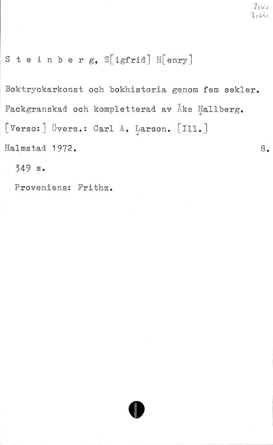  ﻿lote a
Steinberg, S[igfrid] H[enry]
Boktryckarkonst och bokhistoria genom fem sekler.
Fackgranskad och kompletterad av Ake Hallberg.
TVerso:] Övers.: Carl A. Larson. [111.1
L	J	+	J
Halmstad 1972.	8.
349 s.
Proveniens: Frithz.