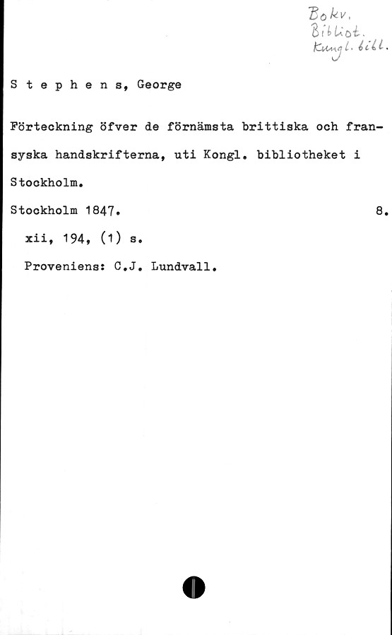  ﻿S tephens, George
~Bo kv <
hlUbi.
l• i.
Förteckning öfver de förnämsta brittiska och fran-
syska handskrifterna, uti Kongl, bibliotheket i
Stockholm.
Stockholm 1847»	8.
xii, 194, (1) s.
Proveniens: C.J. Lundvall.