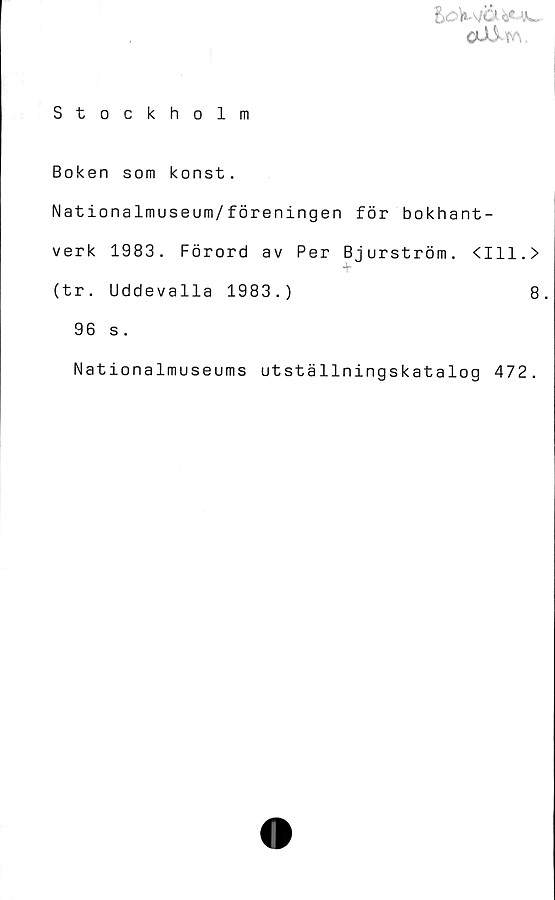  ﻿** -'Aw
Stockholm
Boken som konst.
Nationalmuseum/föreningen för bokhant-
verk 1983. Förord av Per Bjurström. <111.>
(tr. Uddevalla 1983.)	8.
96 s.
Nationalmuseums utställningskatalog 472.