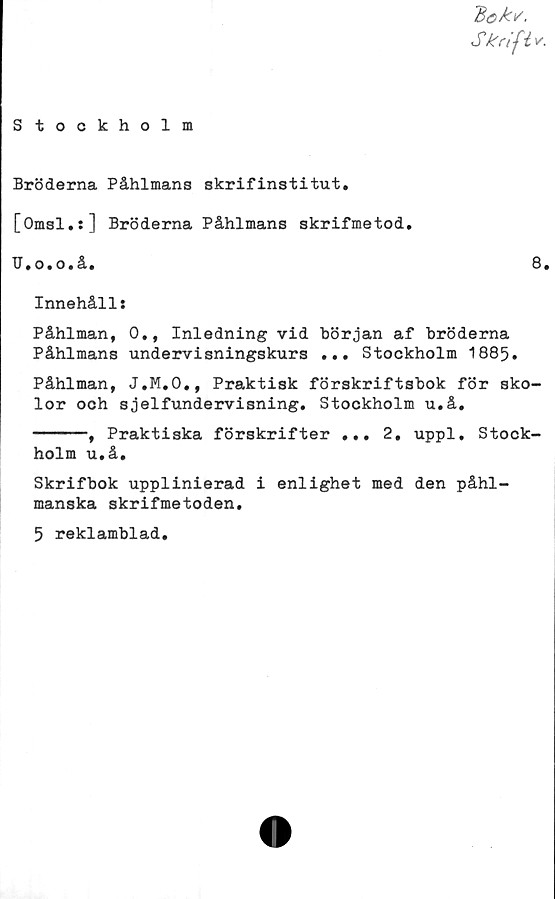  ﻿7$ek\/.
Skrift*.
Stockholm
Bröderna Påhlmans skrifinstitut.
[Omsl.:] Bröderna Påhlmans skrifmetod.
U.o.o.å.	8•
Innehåll:
Påhlman, 0., Inledning vid början af bröderna
Påhlmans undervisningskurs ... Stockholm 1885.
Påhlman, J.M.O., Praktisk förskriftsbok för sko-
lor och sjelfundervisning. Stockholm u.å.
------, Praktiska förskrifter ... 2. uppl. Stock-
holm u.å.
Skrifbok upplinierad i enlighet med den påhl-
manska skrifmetoden.
5 reklamblad