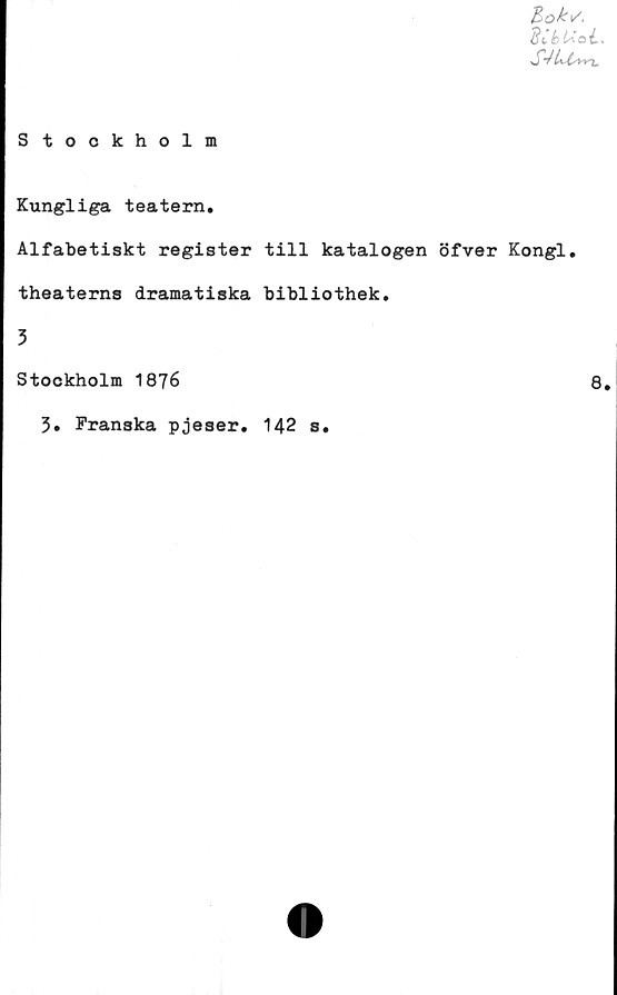  ﻿Si i) L*
Stockholm
Kungliga teatern.
Alfabetiskt register till katalogen öfver Kongl.
theaterns dramatiska bibliothek.
3
Stockholm 1876	8.
3. Franska pjeser. 142 s