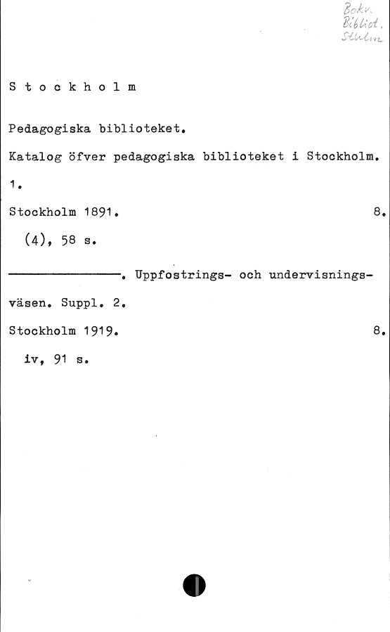  ﻿3ck</.
diéUc/i,
S tookholm
Pedagogiska biblioteket.
Katalog öfver pedagogiska biblioteket i Stockholm.
1.
Stockholm 1891.	8.
(4), 58 s.
-. Uppfostrings- och undervisnings-
väsen. Suppl. 2.
Stockholm 1919.
iv, 91 s.
8.