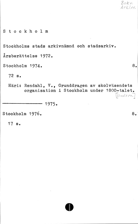  ﻿'Bok.v,
ArbCvv.
Stockholm
Stockholms stads arkivnämnd och stadsarkiv.
Årsberättelse 1972.
Stockholm 1974»	8»
72 s.
Häris Rendahl, V., Grunddragen av skolväsendets
organisation i Stockholm under 1800-talet.
--------------- 1975.
Stookholm 1976.
17 s.
8.
