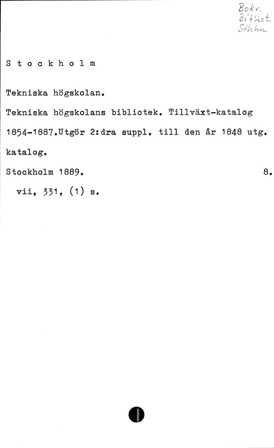  ﻿'Bok v,
3*7 ti ot
«S7/tA-*v
Stockholm
Tekniska högskolan.
Tekniska högskolans bibliotek. Tillväxt-katalog
1854-1887.Utgör 2:dra suppl. till den år 1848 utg.
katalog.
Stockholm 1889
8