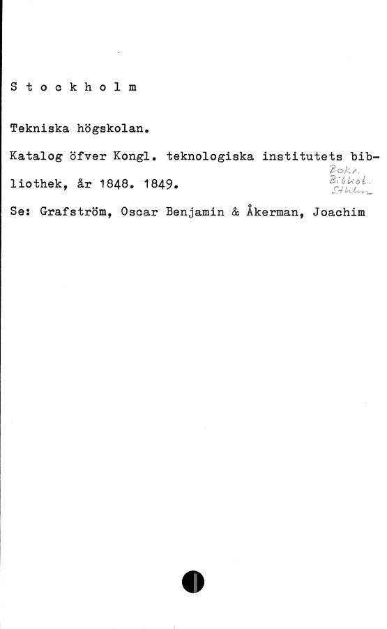  ﻿Stockholm
Tekniska högskolan.
Katalog öfver Kongl. teknologiska institutets bib-
liothek, år 1848. 1849.
Bi'b kol.
Se: Grafström, Oscar Benjamin & Åkerman, Joachim