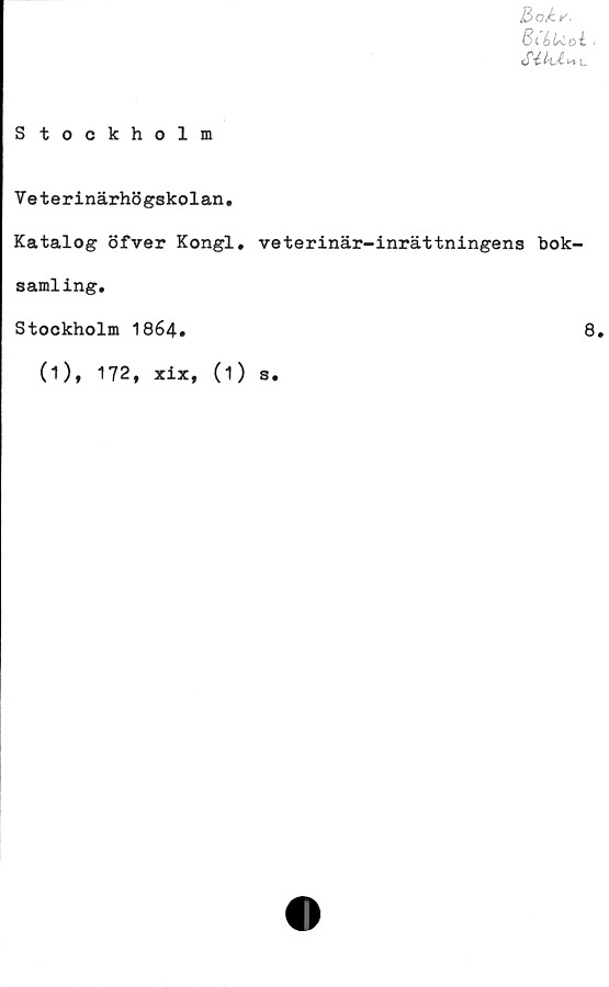  ﻿Bok*.
BiéU.oi <
Sélht>+u
Stockholm
Veterinärhögskolan.
Katalog öfver Kongl, veterinär-inrättningens bok-
samling.
Stockholm 1864.	8,
(1), 172, xix. (1) s.