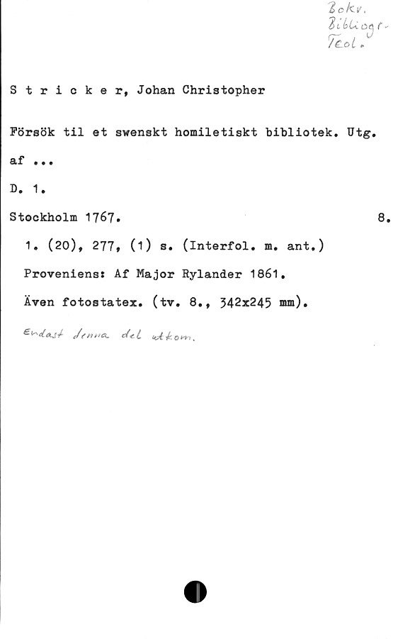  ﻿Stricker, Johan Christopher
Försök til et swenskt homiletiskt bibliotek. Utg.
äf ...
D. 1.
Stockholm	8.
1. (20), 277» (i) s. (interfol. m. ant.)
Provenienss Af Major Rylander 1861.
Även fotostater, (tv. 8., 342x245 om).
Jsnms. cfet
own
