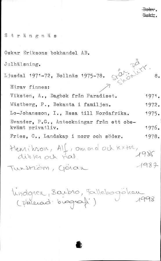  ﻿TV,Urr
S trängnäs
Oskar Sriksons bokhandel AB.
o
Julhälsning.
Ljusdal 197^-72, Bollnäs 1975-78.	'
Härav finnes:
8.
T'
Viksten, A., Dagbok från Paradiset.
Wästberg, P,, Bekanta i familjen,
Lo-Johansson, I., Resa till Nordafrika.
Svander, P.G., Anteckningar från ett obe-
kvämt privatliv.
1971.
1972.
1975.
1976.
1978.
Fries, C., Landskap i norr och söder.
v Vao^a. i AU / ovw^o! ocK w\-f
{Xx\ Vf-l o Ok V-vrxi	^	*
, Qoao\k_
| Soo-Vao ,VV\)oqoWww
(j^oUxöu^ ’	°
t