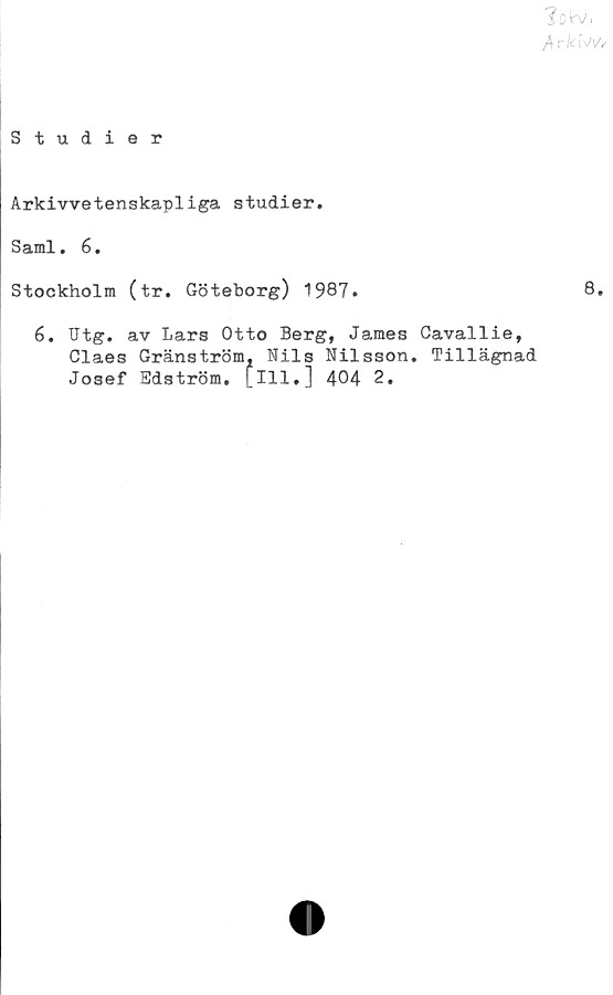  ﻿flrk f\/W
Studier
Arkivvetenskapliga studier.
Sami. 6.
Stockholm (tr. Göteborg) 1987.	8.
6. Gtg. av Lars Otto Berg, James Cavallie,
Claes Granström, Nils Nilsson. Tillägnad
Josef Edström, [ill,] 404 2.