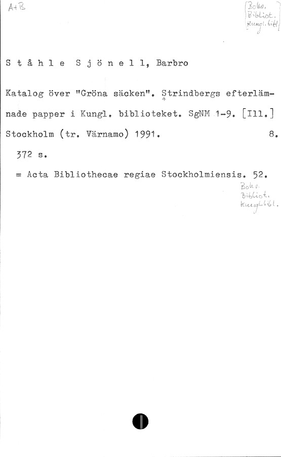  ﻿
Ståhle Sjönell,
F'tUot.
Barbro
Katalog över ”Gröna säcken". Strindbergs efterläm-
nade papper i Kungl. biblioteket. SgNM 1-9. [ill.]
Stockholm (tr. Värnamo) 1991* 8#
372 s.
= Acta Bibliothecae regiae Stockholmiensis. 52.