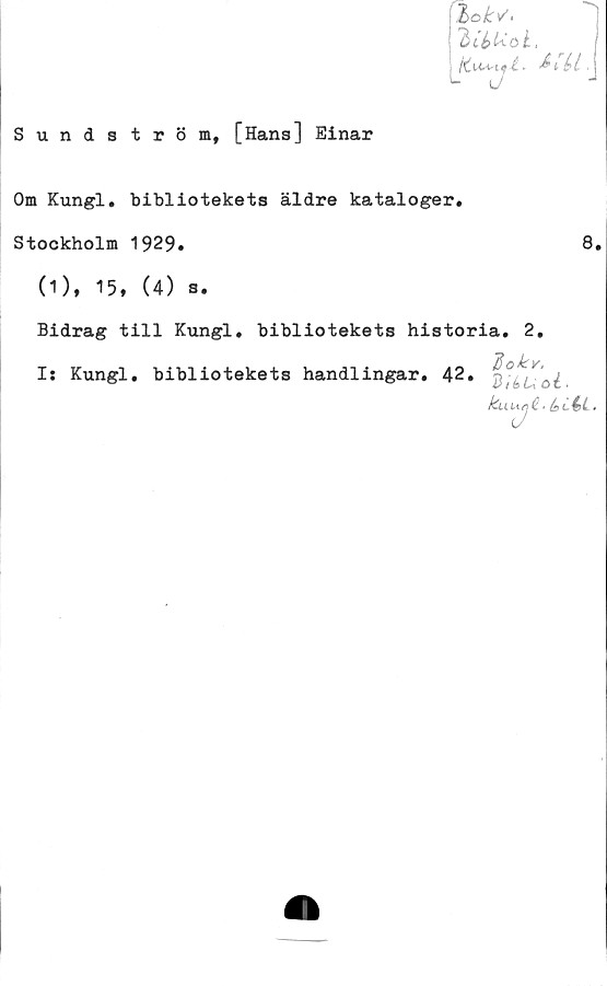  ﻿Sundström, [Hans] Einar
%okv<
ZttUok.
Om Kungl. bibliotekets äldre kataloger,
Stockholm 1929*
(1), 15, (4) s.
8.
Bidrag till Kungl, bibliotekets historia, 2,
"fiokv.
Is Kungl, bibliotekets handlingar, 42. ‘	,
klLU/jC' hCéi •
