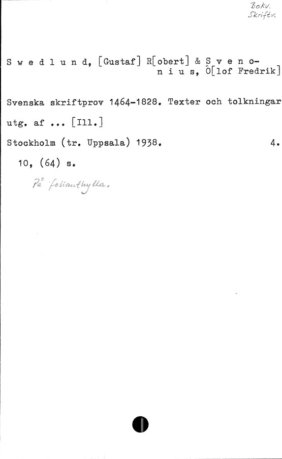  ﻿Ttoki/.
Skrift*
Swedlund, [Gustaf] R[obert] & Sveno-
nius, O[lof Fredrik]
Svenska skriftprov 1464-1828. Texter och tolkningar
utg. af ... [ill.]
Stockholm (tr. Uppsala) 1938.
4