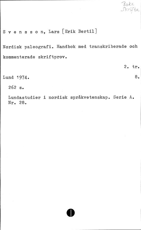 ﻿Sknfy.
Svensson, Lars [Erik Bertil]
Nordisk paleografi. Handbok med transkriberade och
kommenterade skriftprov.
2. tr.
Lund 1974.	8.
262 s.
Lundastudier i nordisk språkvetenskap. Serie A.
Nr. 28.