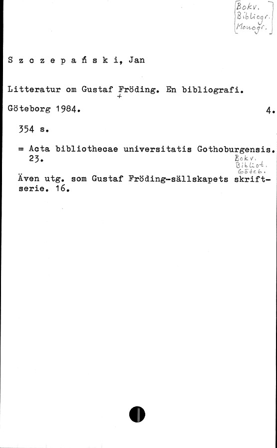  ﻿4
Litteratur om Gustaf Fröding. En bibliografi.
Göteborg 1984»
354 s.
= Acta bibliothecae universitatis Gothoburgensis
23.	Bok/,
BikUo-i.
ds>ofe» •
Även utg. som Gustaf Fröding-sällskapets skrift-
serie. 16.