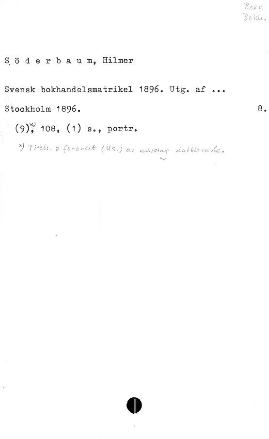  ﻿toto.
"Be kU.
Söderbaum, Hilmer
Svensk bokhandelsmatrikel 1896. Utg. af ...
Stockholm 1896.	8
(9)? 108, (1) s., portr.
) frhUi. O	C*^**')
t