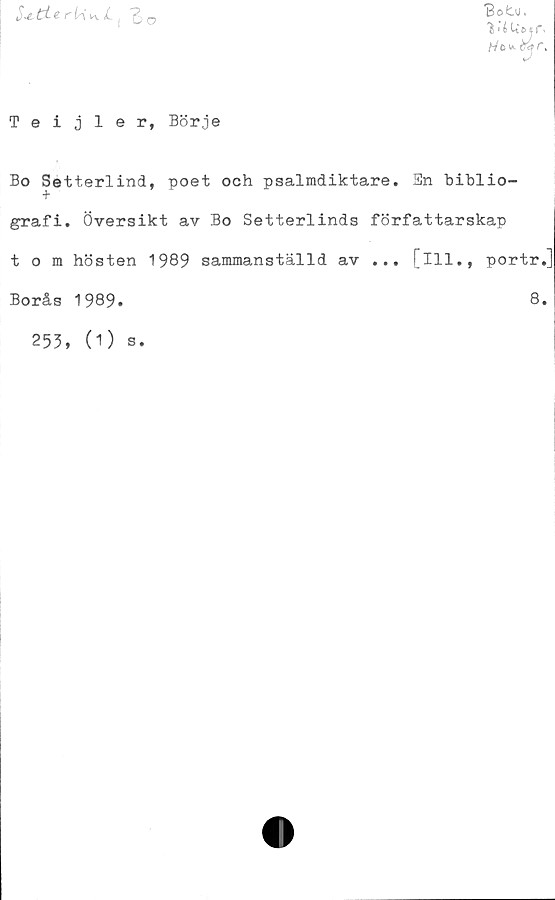  ﻿rii^JL ( "g, o
Sotu.
‘iiéUetf'.
Teijler, Börje
Bo Setterlind, poet och psalmdiktare. Sn biblio-
grafi. Översikt av Bo Setterlinds författarskap
tom hösten 1989 sammanställd av ... [ill., portr.]
Borås 1989.	8.
253, (1)
S.