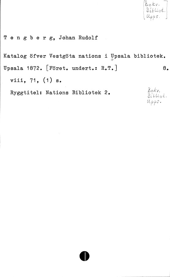  ﻿fa ,
/L ok-V•
UlUoL
^pr. .
Tengberg, Johan Rudolf
Katalog öfver Vestgöta nations i Upsala bibliotek.
TJpsala 1872. [Föret, undert.: R.T.]	8.
viii, 71, (1) s.
Ryggtitel: Nations Bibliotek 2.
2c fc ti ot .
tippf.