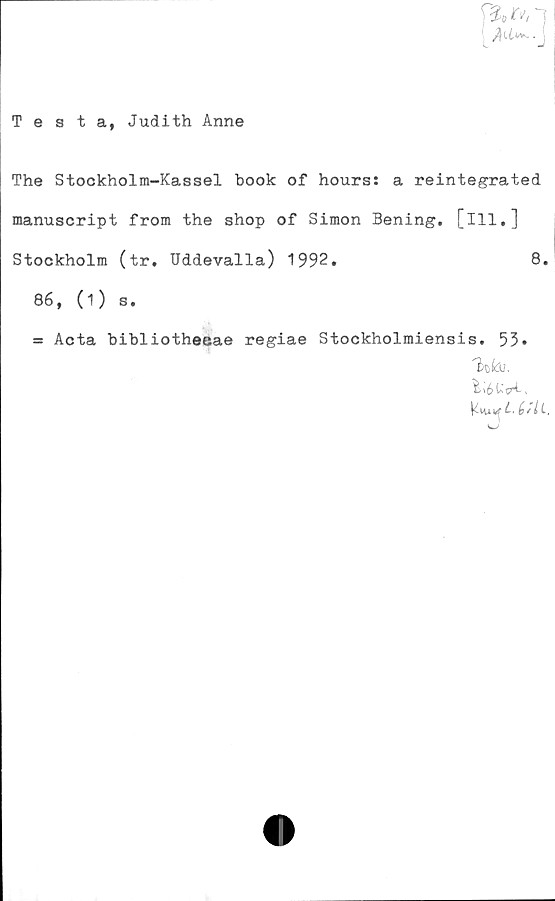  ﻿[	■ j
Testa, Judith Anne
The Stockholm-Kassel book of hours: a reintegrated
manuscript from the shop of Simon Bening. [ill.]
Stockholm (tr. Uddevalla) 1992.	8.
86, (1) s.
= Acta bibliotheeae regiae Stockholmiensis. 53»
Ku