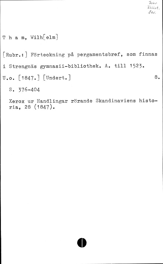  ﻿Tham, Wilh[elm]
A/.
[Rubr.;] Förteckning på pergamentsbref, som finnas
i Strengnäs gymnasii-bibliothek. A. till 152%
U.o. [1847.] [Undert.]	8.
S. 376-404
Xerox ur Handlingar rörande Skandinaviens histo-
ria, 28 (1847).
