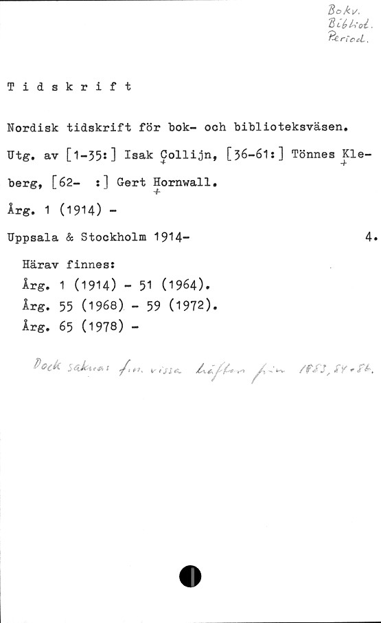  ﻿Tidskrift
Bo Av.
duuu.
n'c cL.
Nordisk tidskrift för bok- och biblioteksväsen.
Utg. av [l-35s] Isak Collijn, [36-61:] Tönnes Kle-
berg, [62- s] Gert Hornwall.
■f
Årg. 1 (1914) -
Uppsala & Stockholm 1914-	4»
Härav finness
Årg. 1 (1914) - 51 (1964).
Årg. 55 (1968) - 59 (1972).
Årg. 65 (1978) -
Bock	X
/
*». v isie.
/ixt.	f-fa/ »
/'
/fXJ, S