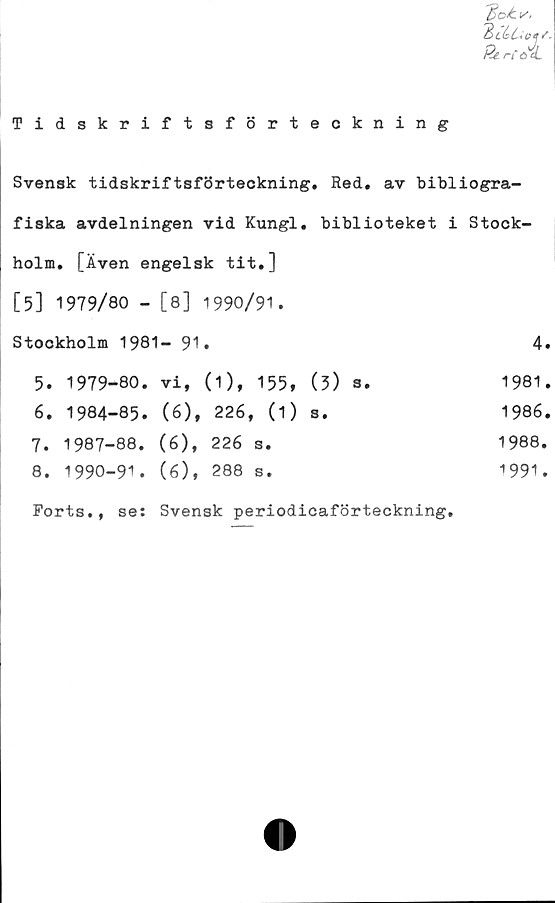  ﻿Tidskriftsförteckning
Svensk tidskriftsförteckning. Red. av bibliogra-
fiska avdelningen vid Kungl. biblioteket i Stock-
holm. [Även engelsk tit.]
[5] 1979/80 - [8] 1990/91.
Stockholm 1981- 91.	4.
5.	1979-80.	vi,	(1),	155,	(3) ®*
6.	1984-85.	(6),	226, (1)	s.
7.	1987-88.	(6),	226	s.
8.	1990-91.	(6),	288	s.
1981.
1986.
1988.
■>991.
Forts., se: Svensk periodicaförteckning
