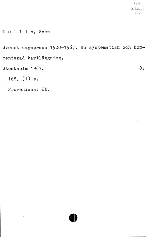  ﻿2 oK V'
et?
Tollin, Sven
Svensk dagspress 1900-1967. En systematisk och kom-
menterad kartläggning.
Stockholm 1967-	8.
168, (1) s.
Proveniens! KB.