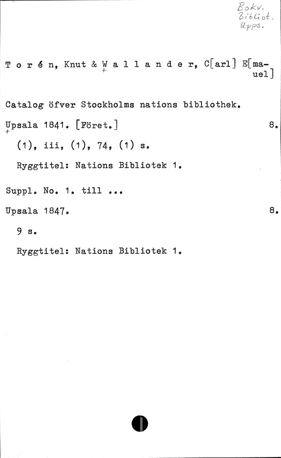  ﻿Bok*.
T> ik i oi.
CLpps •
Torén, Knut &Wallander. C[arl] E[ma-
uel]
Catalog öfver Stockholms nations bibliothek.
Upsala 1841. [Föret.]	8.
(1), iii, (1), 74, (1) 3.
Ryggtitels Nations Bibliotek 1.
Suppl. No. 1. till ...
Upsala 1847*
9 a.
Ryggtitel: Nations Bibliotek 1.
8.