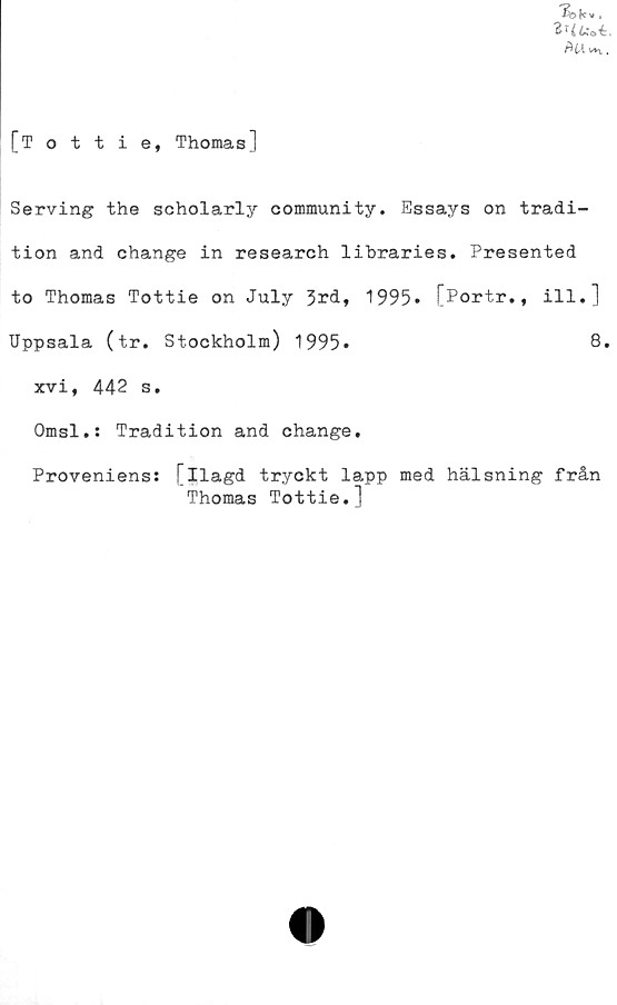 ﻿[Tottie, Thomas]
Serving the scholarly community. Essays on tradi-
tion and change in research lihraries. Presented
to Thomas Tottie on July 3^d, 1995» [Portr., ill.]
Uppsala (tr. Stockholm) 1995*	8.
xvi, 442 s.
Omsl.: Tradition and change.
Proveniens: [ilagd tryckt lapp med hälsning från
Thomas Tottie.]