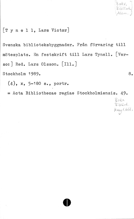  ﻿l>oki/.
sALLtn.
i
[Tynell, Lars Victor]
Svenska biblioteksbyggnader. Från förvaring till
mötesplats. En festskrift till Lars Tynell. [Ver-
so:] Red. Lars Olsson, [ill.]
Stockholm 1989.	8.
(4)» x, 5-180 s., portr.
= Acta Bibliothecae regiae Stockholmiensis. 49.
BöLv.