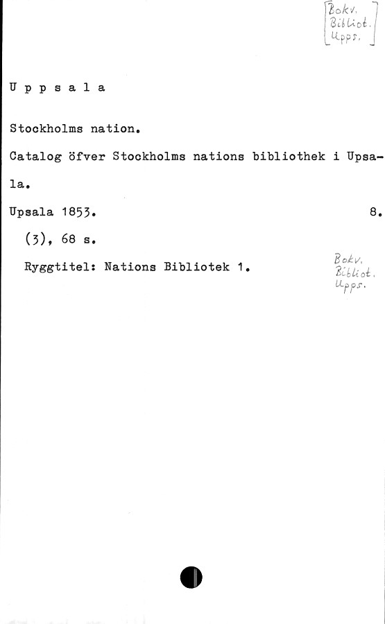  ﻿Uppsala
2o k\/~
dU Uoi ■ I
_«.ppy, J
Stockholms nation.
Catalog öfver Stockholms nations bibliothek i Upsa-
la.
Upsala 1853»	8»
(3), 68 s.
Ryggtitel: Nations Bibliotek 1
Boky,
l UUoi
U~pj>s.