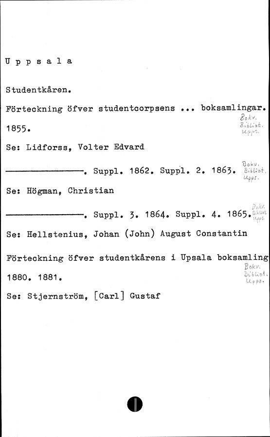  ﻿Uppsala
Studentkåren.
Förteckning öfver studentcorpsens ... boksamlingar.
1855.	t!S‘'
Ses Lidforss, Volter Edvard
_	. UokfU.
-----------------. Suppl. 1862. Suppl. 2. 1863.
Ses Högman, Christian
Bok.*,
------------------. Suppl. 3. 1864. Suppl. 4. 1865.MJ*
Ses Hellstenius, Johan (John) August Constantin
Förteckning öfver studentkårens i TJpsala boksamling
1880. 1881.
Uf?*'
Ses Stjernström, [Carl] Gustaf