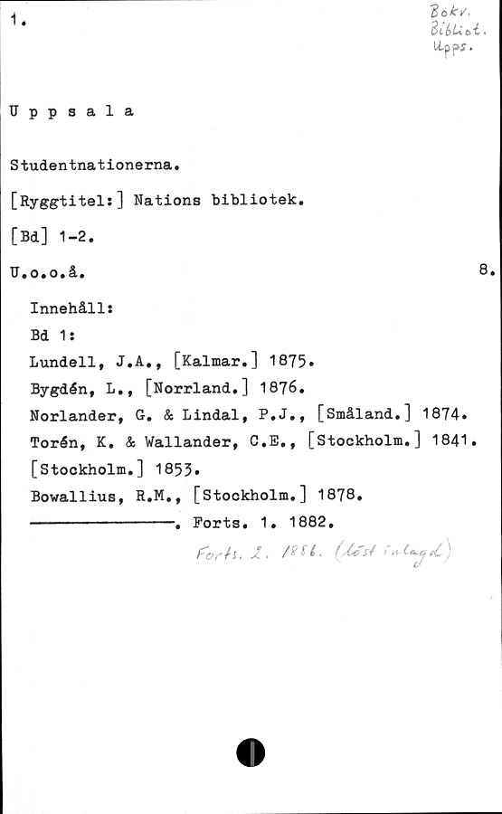  ﻿1.
do k/.
SciiUti.
Ltppy.
Uppsala
Studentnationerna.
[Ryggtitel:] Nations bibliotek.
[Bd] 1-2.
U.o.o.å.	8.
Innehåll:
Bd 1:
Lundell, J.A., [Kalmar.] 1875.
Bygdén, L., [Norrland.] 1876.
Norlander, G. & Lindal, P.J., [Småland.] 1874.
Torén, K. & Wallander, C.E., [Stockholm.] 1841.
[Stockholm.] 1855*
Bowallius, R.M., [Stockholm.] 1878.
------------. Ports. 1. 1882.
, X.	^ ^ •	K ^