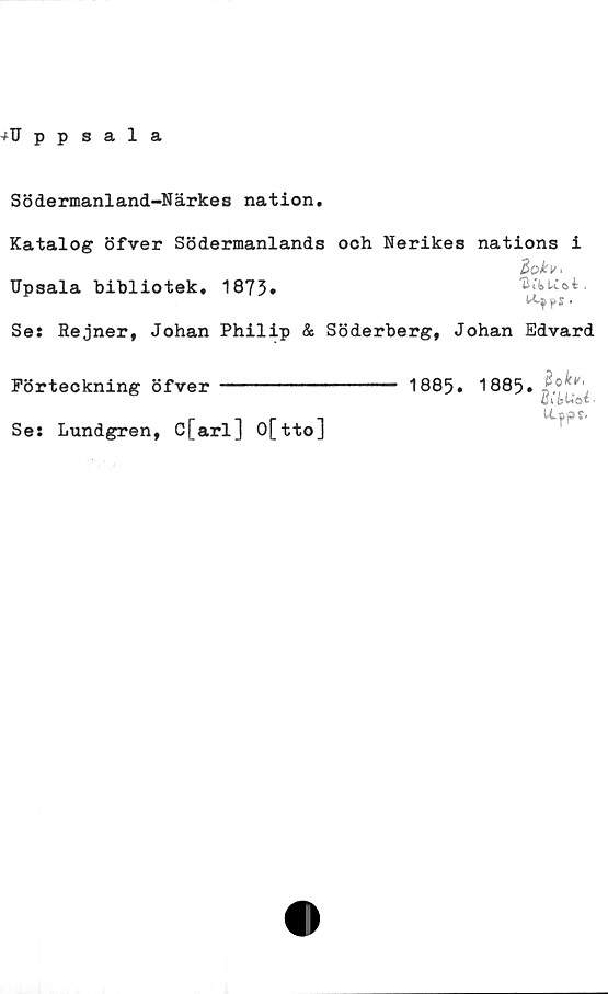  ﻿Södermanland-Närkes nation
Katalog öfver Södermanlands och Nerikes nations i
Upsala bibliotek, 1873*	UiiUoi.
Se: Rejner, Johan Philip & Söderberg, Johan Edvard
Förteckning öfver ---------
Se: Lundgren, C[arl] O[tto]
1885. 1885
(Jv&U© i