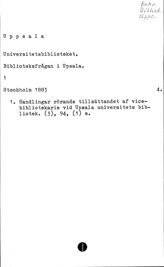  ﻿#e>Av.
8 C & U.o b,
Upps.
Uppsala
Universitetsbiblioteket,
Biblioteksfrågan i Upsala.
1
Stockholm 1883	4.
1, Handlingar rörande tillsättandet af vice-
bibliotekarie vid Upsala universitets bib-
liotek. (3), 94, 0) a.