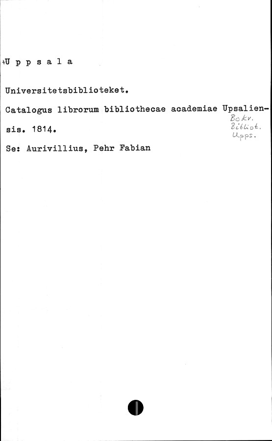 ﻿+Uppsala
Universitetsbiblioteket.
Catalogus librorum bibliothecae academiae Upsalien^
dok*.
sis. 1814.
U-pps.
Se: Aurivillius, Pehr Fabian