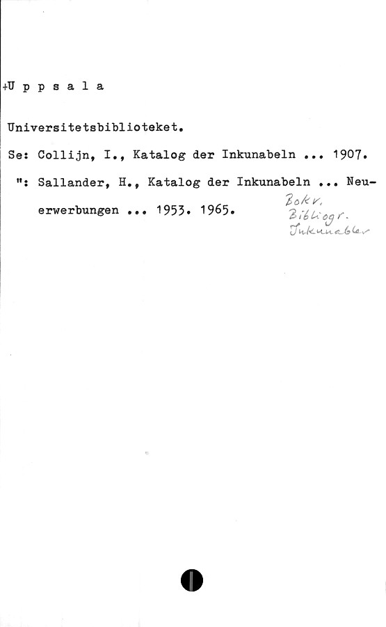  ﻿Universitetsbiblioteket
Se: Collijn, I., Katalog der Inkunabeln ... 1907»
w.
Sallander, H., Katalog der Inkunabeln ... Neu-
erwerbungen ...
2;é>Ucejf.
€t,Ja (*-v*
1953. 1965