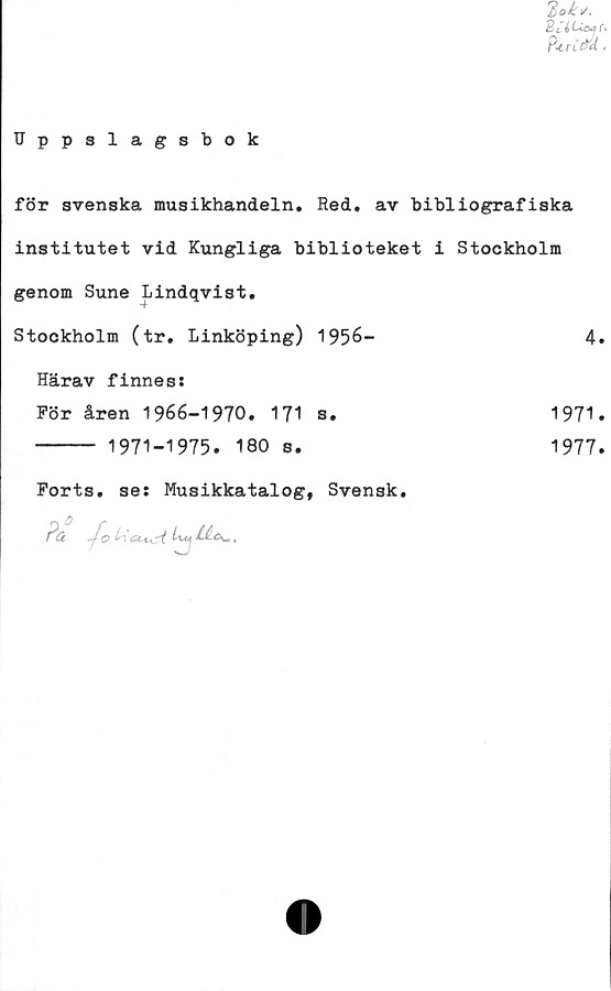  ﻿Bok/.
P<rCe&l■
Uppslagsbok
för svenska musikhandeln. Red. av bibliografiska
institutet vid Kungliga biblioteket i Stockholm
genom Sune Lindqvist.
Stockholm (tr. Linköping) 1956-
Härav finnes:
För åren 1966-1970. 171 s.
----- 1971-1975. 180 s.
1971.
1977.
Forts, se: Musikkatalog, Svensk.
Pä -j~o Ucu^i. Uy	BA<Sw,