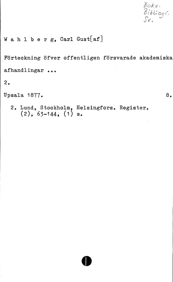  ﻿.
3i d>«/.
JV.
Wahlberg, Carl Gust[af]
Förteckning öfver offentligen försvarade akademiska
afhandlingar ...
2.
Hpsala 1877»	8.
2. Lund, Stockholm. Helsingfors. Register.
(2), 63-144, (1) s.
