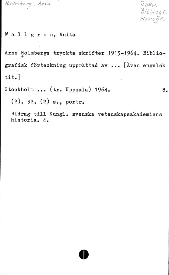  ﻿
Wallgren, Anita
'Bok{/,
l)ib U
Howoz>r.
Arne Holmbergs tryckta skrifter 1913-1964. Biblio-
*#*
grafisk förteckning upprättad av ... [Även engelsk
tit.]
Stockholm ... (tr. Uppsala) 1964.	8
(2), 32, (2) s., portr.
Bidrag till Kungl. svenska vetenskapsakademiens
historia. 4.