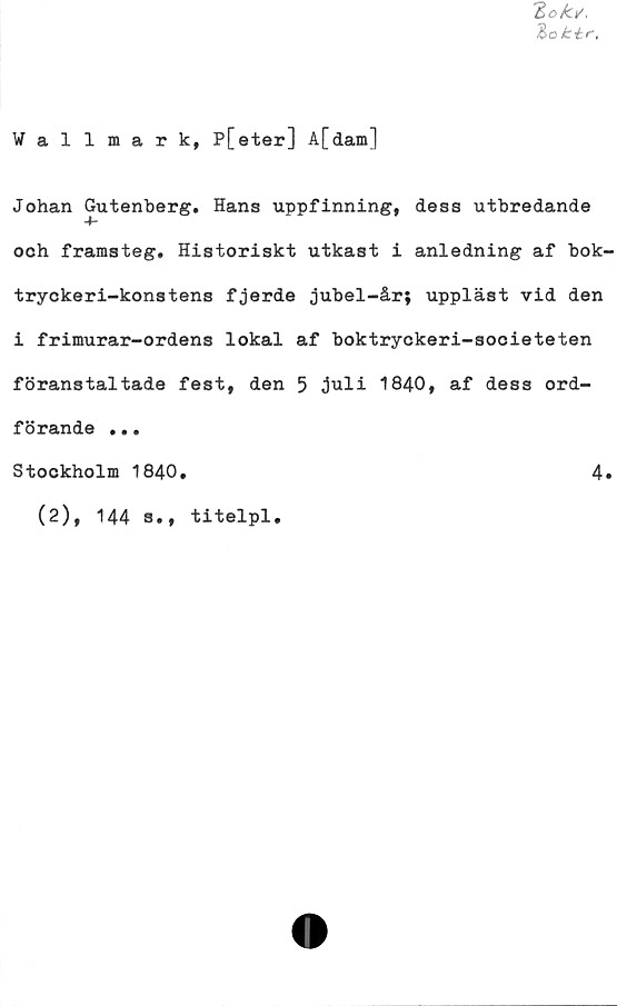  ﻿Wallmark, P[eter] A[dam]
Johan Gutenberg. Hans uppfinning, desa utbredande
och framsteg. Historiskt utkast i anledning af bok-
tryckeri-konstens fjerde jubel-år; uppläst vid den
i frimurar-ordens lokal af boktryckeri-societeten
föranstaltade fest, den 5 juli 1840, af dess ord-
förande ...
Stockholm 1840.	4«
(2), 144 s., titelpl.