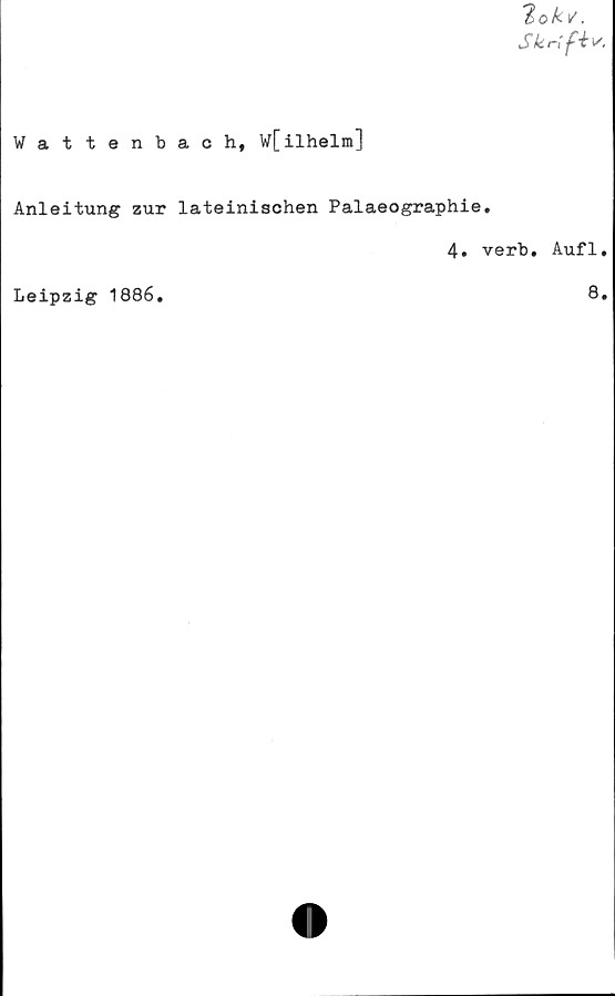  ﻿2 o k v.
Skrift*.
Wattenbach, W[ilhelm]
Anleitung zur lateinischen Palaeographie.
4. verb. Aufl,
Leipzig 1886.	8,