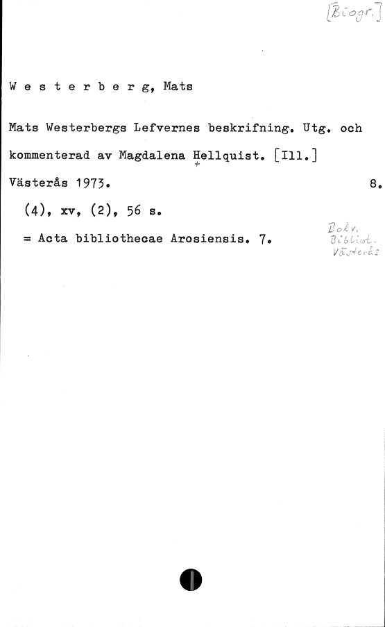  ﻿Westerberg, Mats
Mats Westerbergs Lefvernes beskrifning. Utg. och
kommenterad av Magdalena Hellquist. [ill,]
Västerås 1973»	8,
(4), xv, (2), 56 s.
Acta bibliothecae Arosiensis, 7
doU
dCblr \gL~