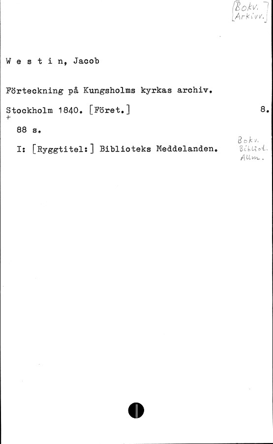  ﻿Westin, Jacob
Förteckning på Kungsholms kyrkas archiv.
Stockholm 1840. [Föret.]
+•
88 s.
I: [Ryggtitel:] Biblioteks Meddelanden.
8.
3 o ii/.
rflUv.