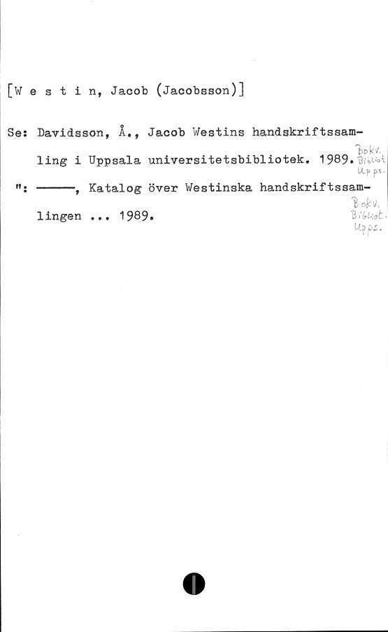 ﻿[westin, Jacob (Jacobsson)]
Se:
n.
Davidsson, Å., Jacob Westins handskriftssam-
ling i Uppsala universitetsbibliotek. 1989»
-----, Katalog över Westinska handskriftssam-
B1»
1ingen
• • •
1989