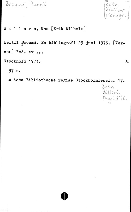  ﻿proc>w< '&Lrh’L
Willers, Uno [Erik Wilhelm]
^/jofc.v,
2 L é>Lit>ar.
Bertil Broomé. En bibliografi 23 ,jnni 1973» [Ver-
so:] Red. av ...
Stockholm 1973»	8.
37 s.
= Acta Bibliothecae regiae Stockholmiensis. 17»
2 oks,
8t£ L-icé.
ItuujL. LUl.